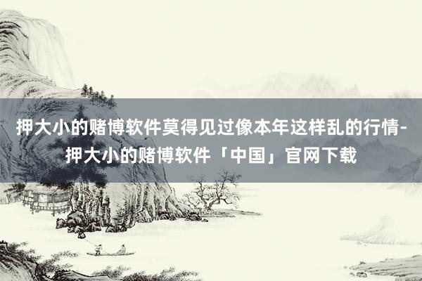 押大小的赌博软件莫得见过像本年这样乱的行情-押大小的赌博软件「中国」官网下载