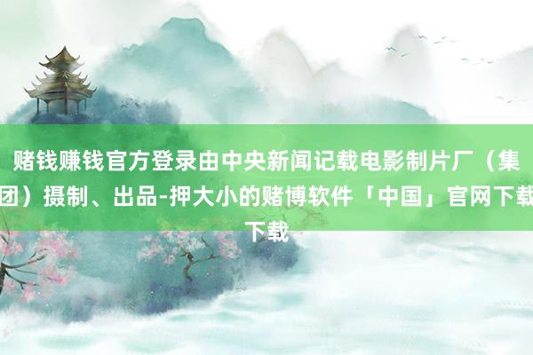 赌钱赚钱官方登录由中央新闻记载电影制片厂（集团）摄制、出品-押大小的赌博软件「中国」官网下载
