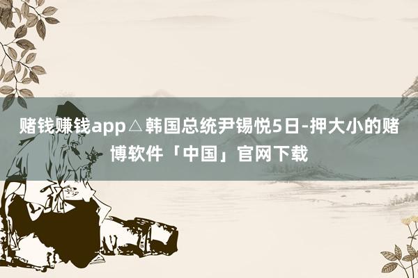 赌钱赚钱app△韩国总统尹锡悦5日-押大小的赌博软件「中国」官网下载
