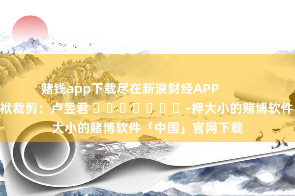 赌钱app下载尽在新浪财经APP            						包袱裁剪：卢昱君 							-押大小的赌博软件「中国」官网下载