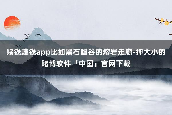 赌钱赚钱app比如黑石幽谷的熔岩走廊-押大小的赌博软件「中国」官网下载