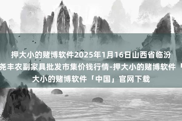 押大小的赌博软件2025年1月16日山西省临汾市尧皆区奶牛场尧丰农副家具批发市集价钱行情-押大小的赌博软件「中国」官网下载