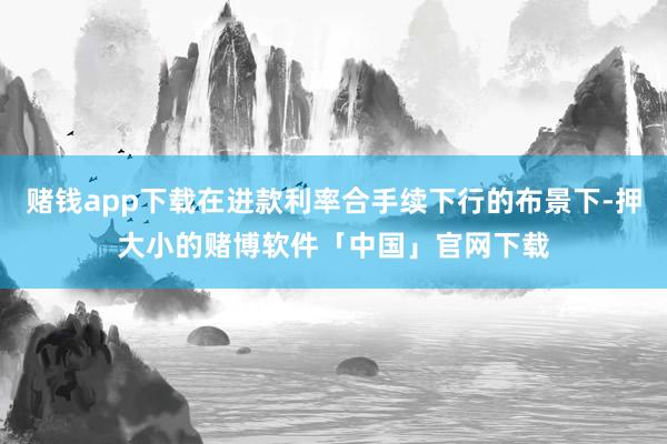 赌钱app下载在进款利率合手续下行的布景下-押大小的赌博软件「中国」官网下载