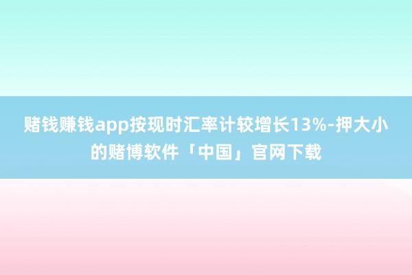 赌钱赚钱app按现时汇率计较增长13%-押大小的赌博软件「中国」官网下载