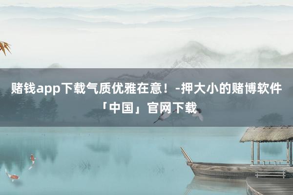 赌钱app下载气质优雅在意！-押大小的赌博软件「中国」官网下载