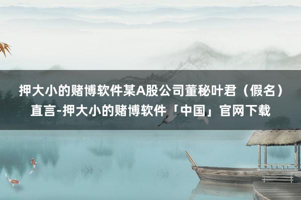 押大小的赌博软件　　某A股公司董秘叶君（假名）直言-押大小的赌博软件「中国」官网下载